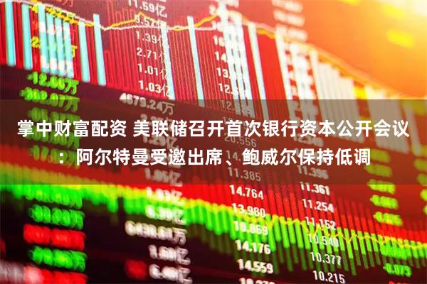 掌中财富配资 美联储召开首次银行资本公开会议：阿尔特曼受邀出席、鲍威尔保持低调