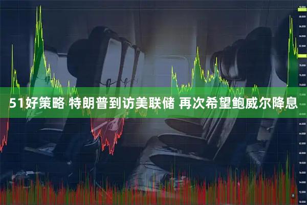 51好策略 特朗普到访美联储 再次希望鲍威尔降息