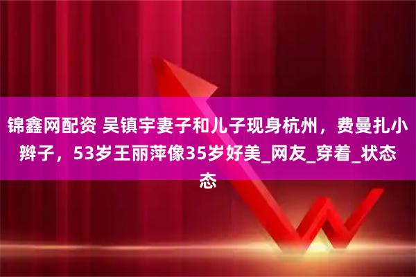 锦鑫网配资 吴镇宇妻子和儿子现身杭州，费曼扎小辫子，53岁王丽萍像35岁好美_网友_穿着_状态