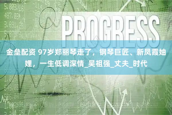 金垒配资 97岁郑丽琴走了，钢琴巨匠、新凤霞妯娌，一生低调深情_吴祖强_丈夫_时代