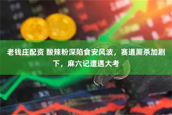 老钱庄配资 酸辣粉深陷食安风波，赛道厮杀加剧下，麻六记遭遇大考