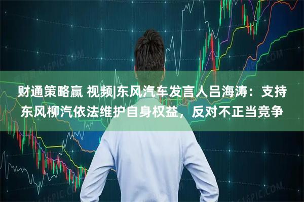 财通策略赢 视频|东风汽车发言人吕海涛：支持东风柳汽依法维护自身权益，反对不正当竞争
