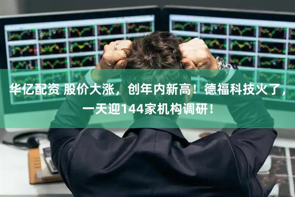 华亿配资 股价大涨，创年内新高！德福科技火了，一天迎144家机构调研！
