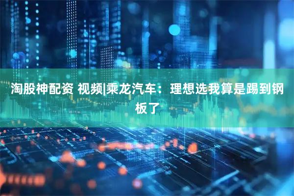 淘股神配资 视频|乘龙汽车：理想选我算是踢到钢板了