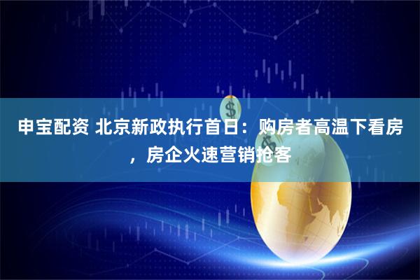 申宝配资 北京新政执行首日：购房者高温下看房，房企火速营销抢客