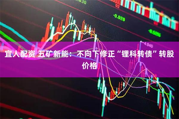 宜人配资 五矿新能：不向下修正“锂科转债”转股价格