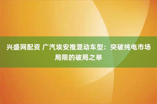 兴盛网配资 广汽埃安推混动车型：突破纯电市场局限的破局之举
