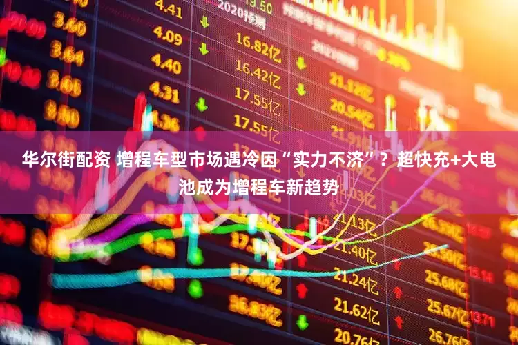 华尔街配资 增程车型市场遇冷因“实力不济”？超快充+大电池成为增程车新趋势
