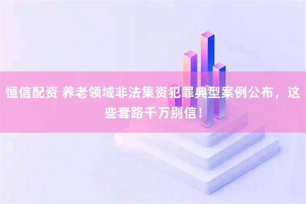 恒信配资 养老领域非法集资犯罪典型案例公布，这些套路千万别信！