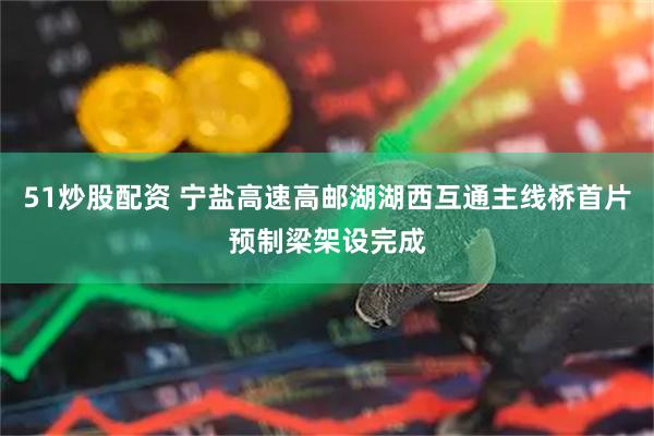 51炒股配资 宁盐高速高邮湖湖西互通主线桥首片预制梁架设完成