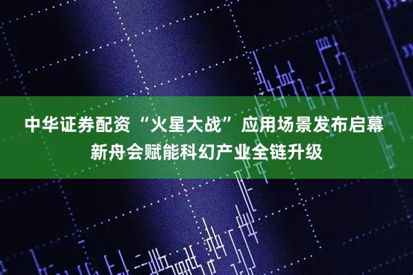 中华证券配资 “火星大战” 应用场景发布启幕 新舟会赋能科幻产业全链升级