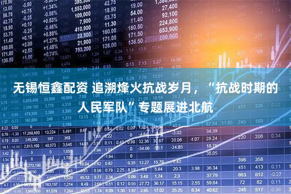 无锡恒鑫配资 追溯烽火抗战岁月，“抗战时期的人民军队”专题展进北航
