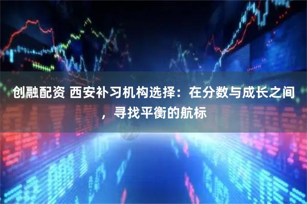 创融配资 西安补习机构选择：在分数与成长之间，寻找平衡的航标