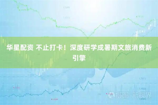 华星配资 不止打卡！深度研学成暑期文旅消费新引擎