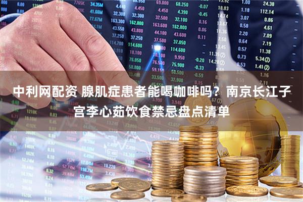 中利网配资 腺肌症患者能喝咖啡吗？南京长江子宫李心茹饮食禁忌盘点清单