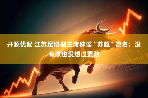 开源优配 江苏足协副主席辟谣“苏超”改名：没有改也没想过要改
