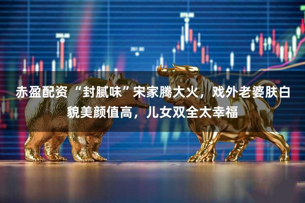赤盈配资 “封腻味”宋家腾大火，戏外老婆肤白貌美颜值高，儿女双全太幸福