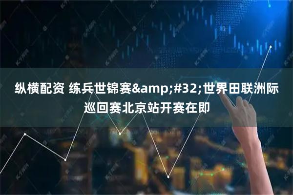 纵横配资 练兵世锦赛&#32;世界田联洲际巡回赛北京站开赛在即