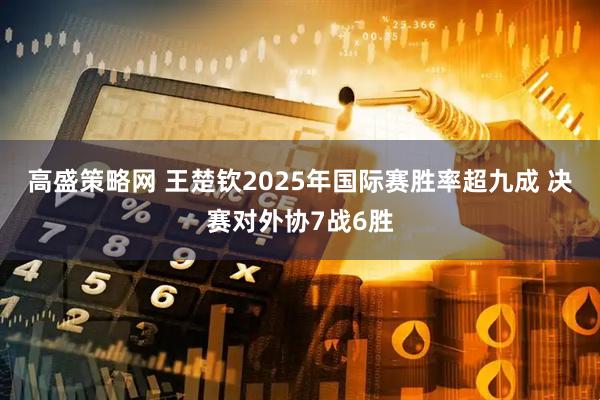 高盛策略网 王楚钦2025年国际赛胜率超九成 决赛对外协7战6胜