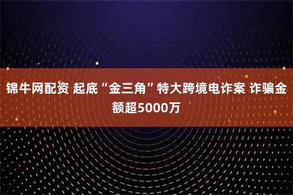 锦牛网配资 起底“金三角”特大跨境电诈案 诈骗金额超5000万