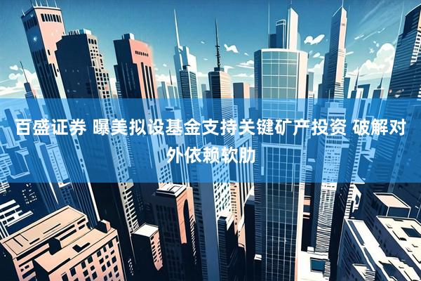 百盛证券 曝美拟设基金支持关键矿产投资 破解对外依赖软肋