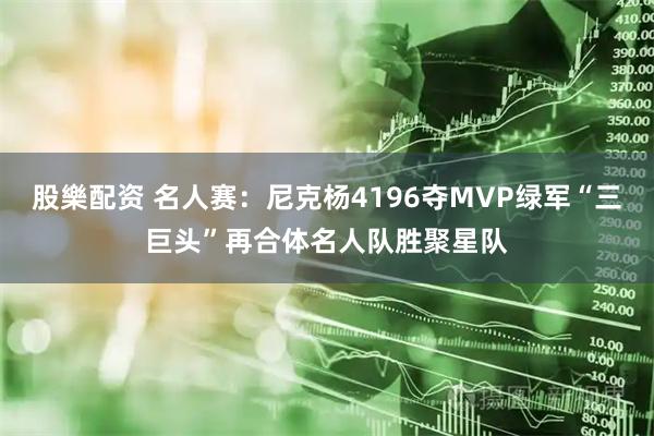 股樂配资 名人赛：尼克杨4196夺MVP绿军“三巨头”再合体名人队胜聚星队