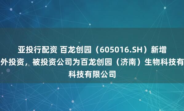 亚投行配资 百龙创园（605016.SH）新增一起对外投资，被投资公司为百龙创园（济南）生物科技有限公司