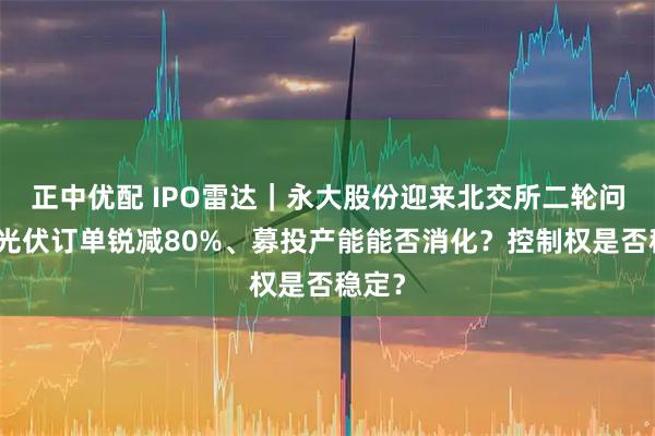 正中优配 IPO雷达｜永大股份迎来北交所二轮问询：光伏订单锐减80%、募投产能能否消化？控制权是否稳定？