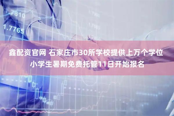 鑫配资官网 石家庄市30所学校提供上万个学位 小学生暑期免费托管11日开始报名