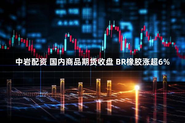 中岩配资 国内商品期货收盘 BR橡胶涨超6%