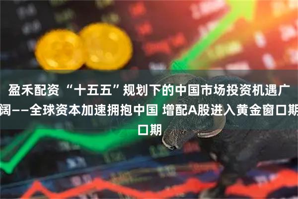 盈禾配资 “十五五”规划下的中国市场投资机遇广阔——全球资本加速拥抱中国 增配A股进入黄金窗口期