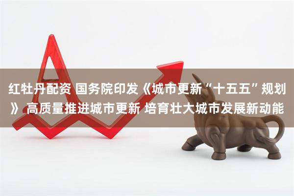 红牡丹配资 国务院印发《城市更新“十五五”规划》 高质量推进城市更新 培育壮大城市发展新动能